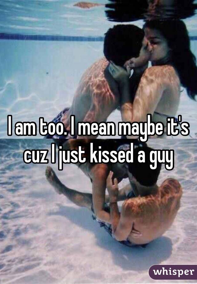 I am too. I mean maybe it's cuz I just kissed a guy
