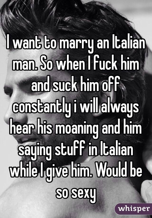 I want to marry an Italian man. So when I fuck him and suck him off constantly i will always hear his moaning and him saying stuff in Italian while I give him. Would be so sexy 