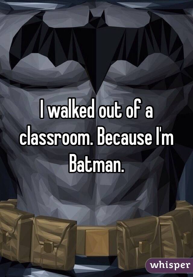 I walked out of a classroom. Because I'm Batman.