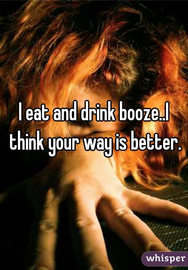 I eat and drink booze..I think your way is better.
