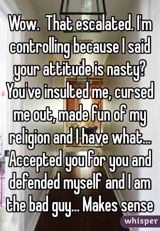 Wow.  That escalated. I'm controlling because I said your attitude is nasty? You've insulted me, cursed me out, made fun of my religion and I have what... Accepted you for you and defended myself and I am the bad guy... Makes sense 