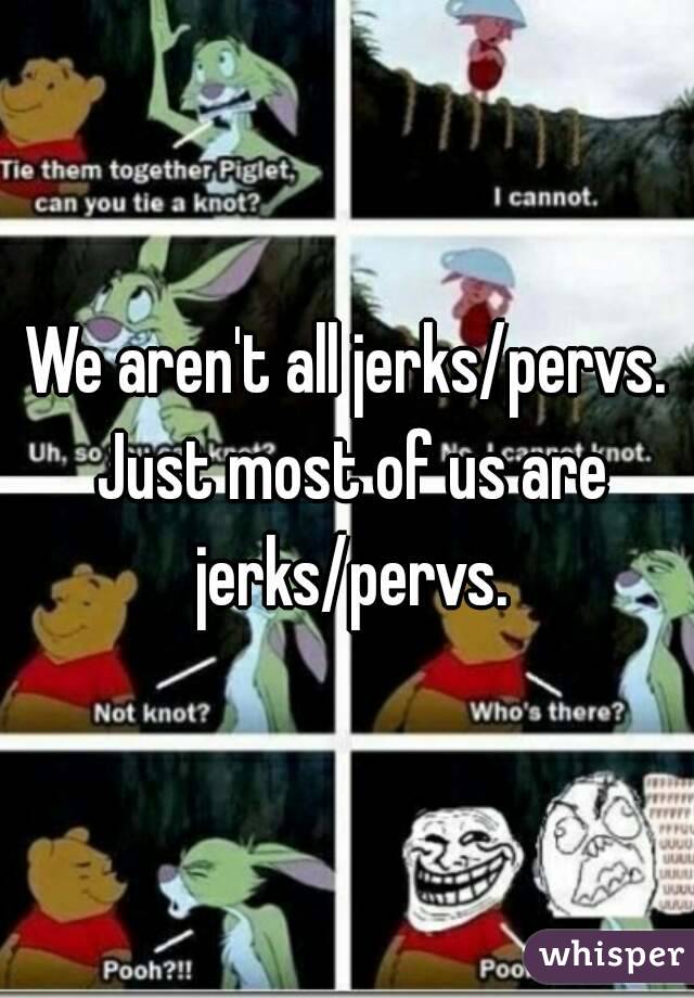 We aren't all jerks/pervs. Just most of us are jerks/pervs.