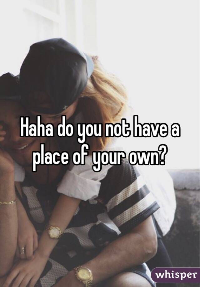  Haha do you not have a place of your own?