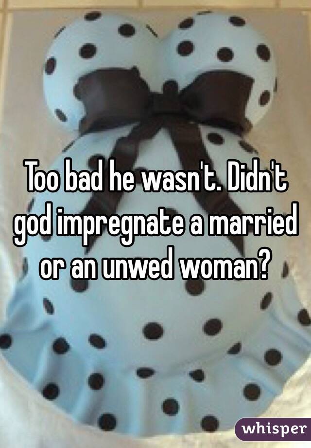 Too bad he wasn't. Didn't god impregnate a married or an unwed woman?