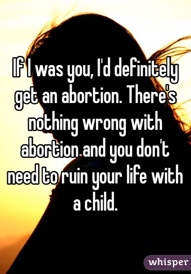 If I was you, I'd definitely get an abortion. There's nothing wrong with abortion and you don't need to ruin your life with a child.