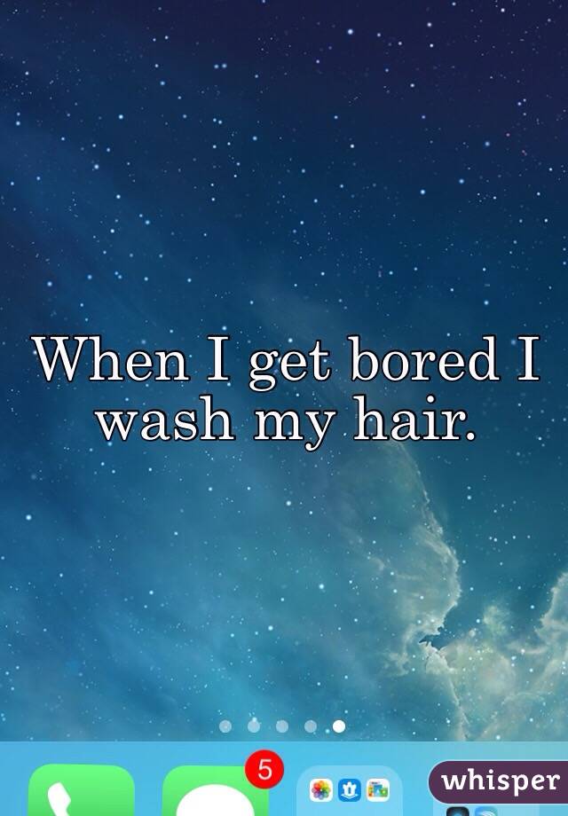 When I get bored I wash my hair. 