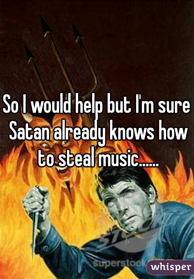 So I would help but I'm sure Satan already knows how to steal music......