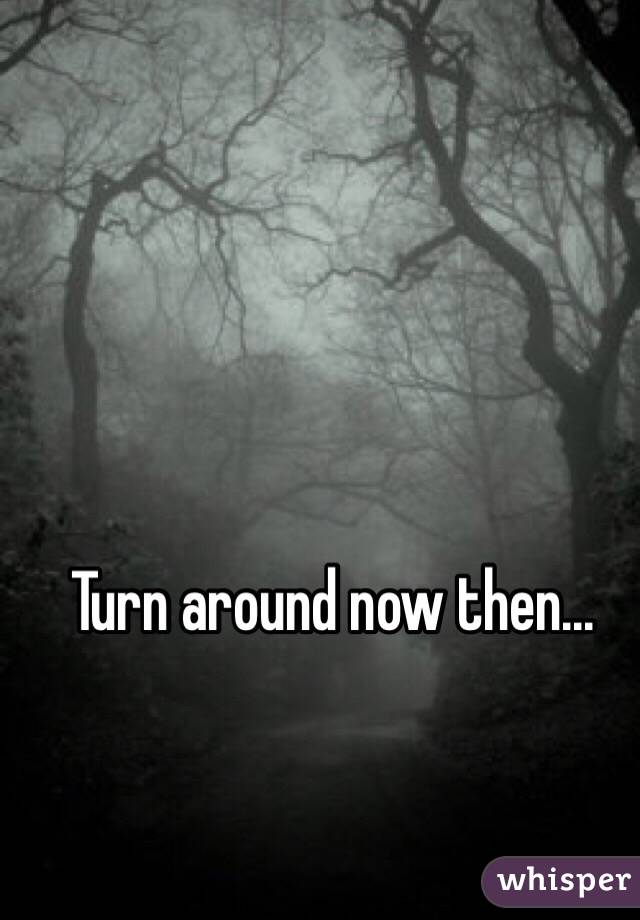Turn around now then...