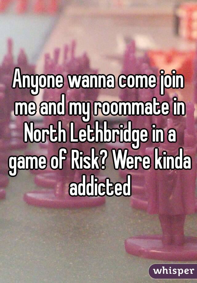 Anyone wanna come join me and my roommate in North Lethbridge in a game of Risk? Were kinda addicted