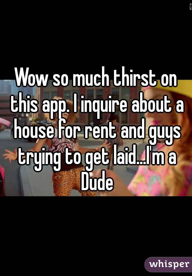 Wow so much thirst on this app. I inquire about a house for rent and guys trying to get laid...I'm a Dude