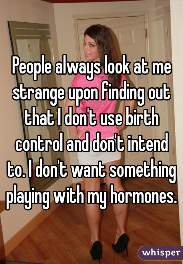 People always look at me strange upon finding out that I don't use birth control and don't intend to. I don't want something playing with my hormones. 