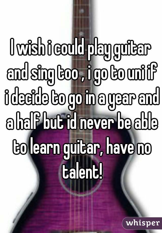 I wish i could play guitar and sing too , i go to uni if i decide to go in a year and a half but id never be able to learn guitar, have no talent!