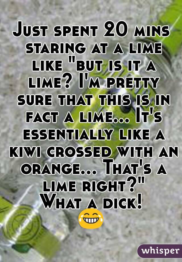 Just spent 20 mins staring at a lime like "but is it a lime? I'm pretty sure that this is in fact a lime... It's essentially like a kiwi crossed with an orange... That's a lime right?"
What a dick!
😂