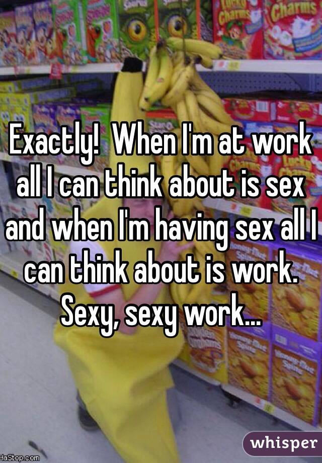 Exactly!  When I'm at work all I can think about is sex and when I'm having sex all I can think about is work.  Sexy, sexy work...