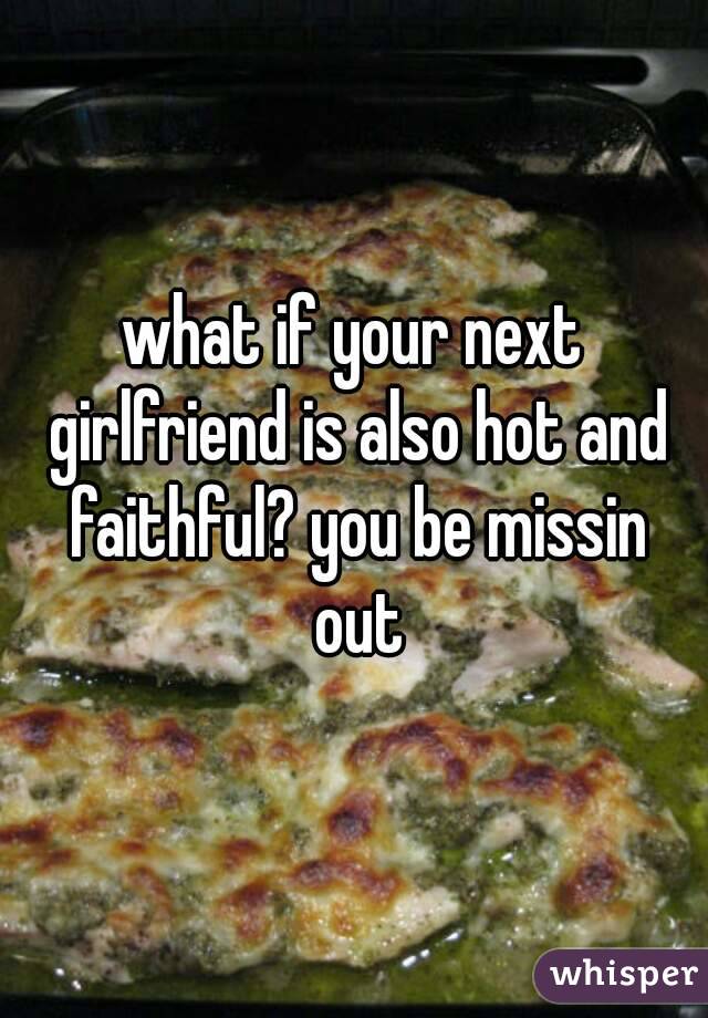 what if your next girlfriend is also hot and faithful? you be missin out
