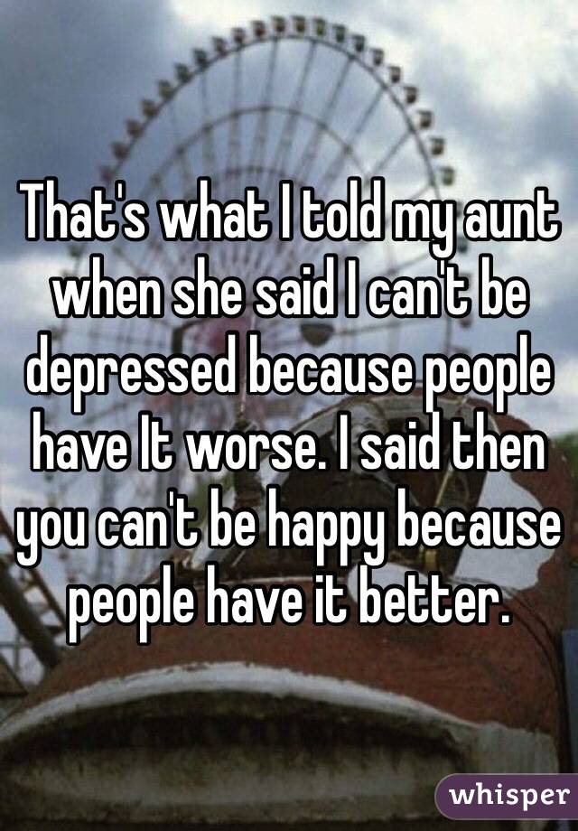 That's what I told my aunt when she said I can't be depressed because people have It worse. I said then you can't be happy because people have it better. 