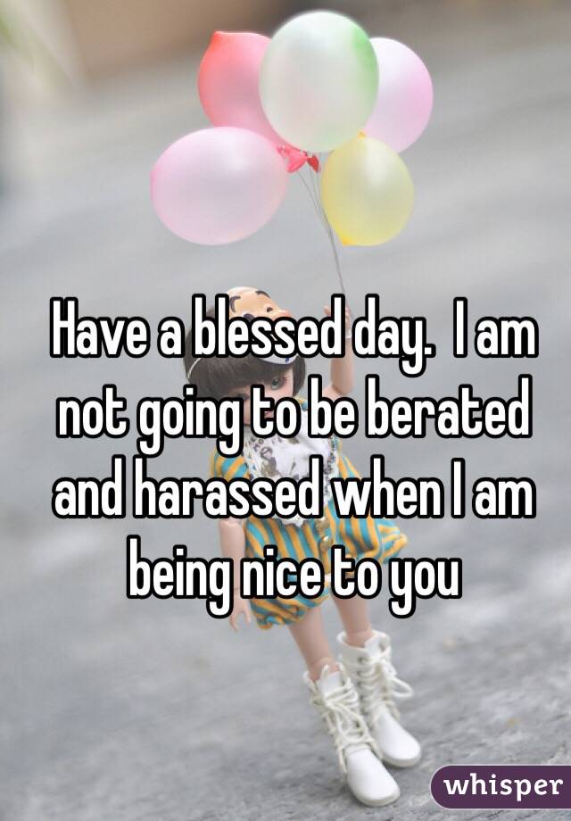 Have a blessed day.  I am not going to be berated and harassed when I am being nice to you