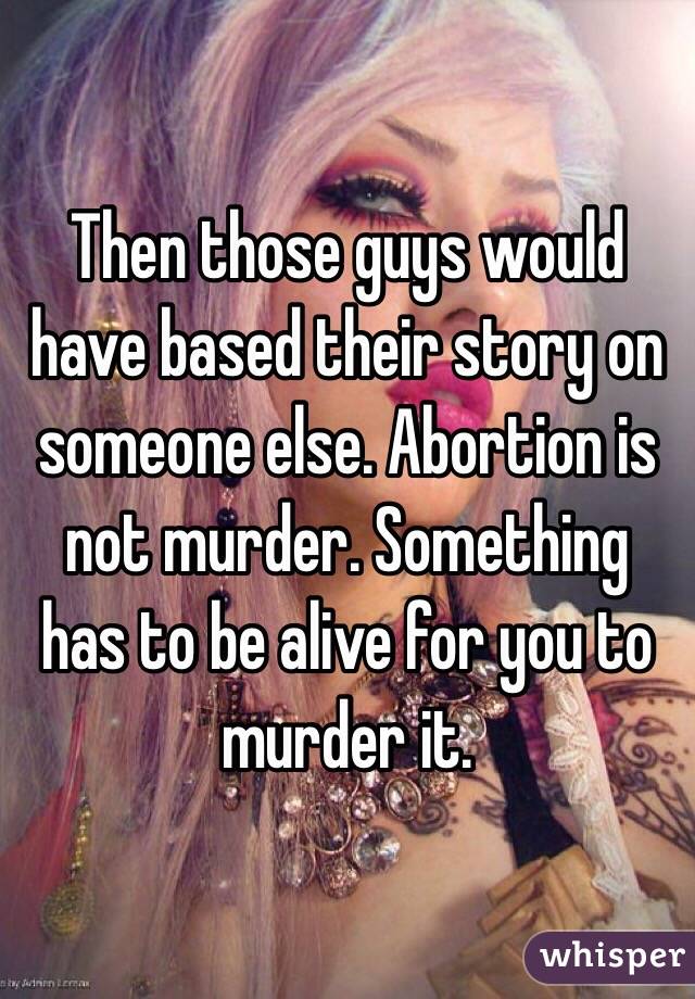 Then those guys would have based their story on someone else. Abortion is not murder. Something has to be alive for you to murder it.