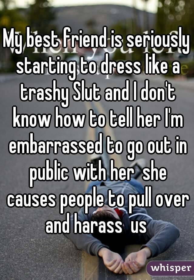 My best friend is seriously starting to dress like a trashy Slut and I don't know how to tell her I'm embarrassed to go out in public with her  she causes people to pull over and harass  us 