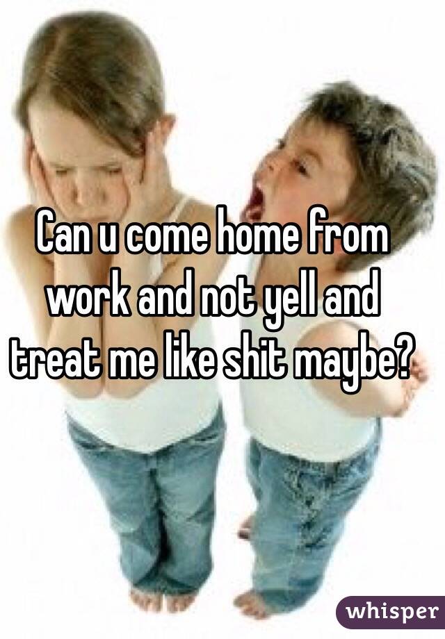 Can u come home from work and not yell and treat me like shit maybe?