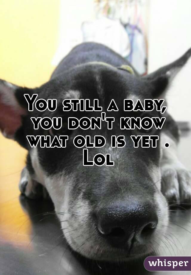 You still a baby, you don't know what old is yet . Lol