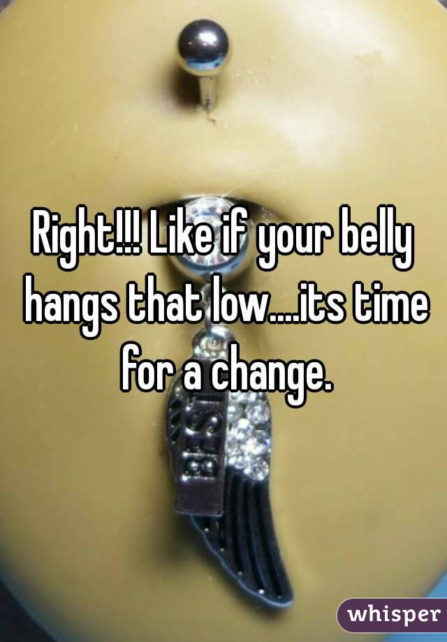 Right!!! Like if your belly hangs that low....its time for a change.