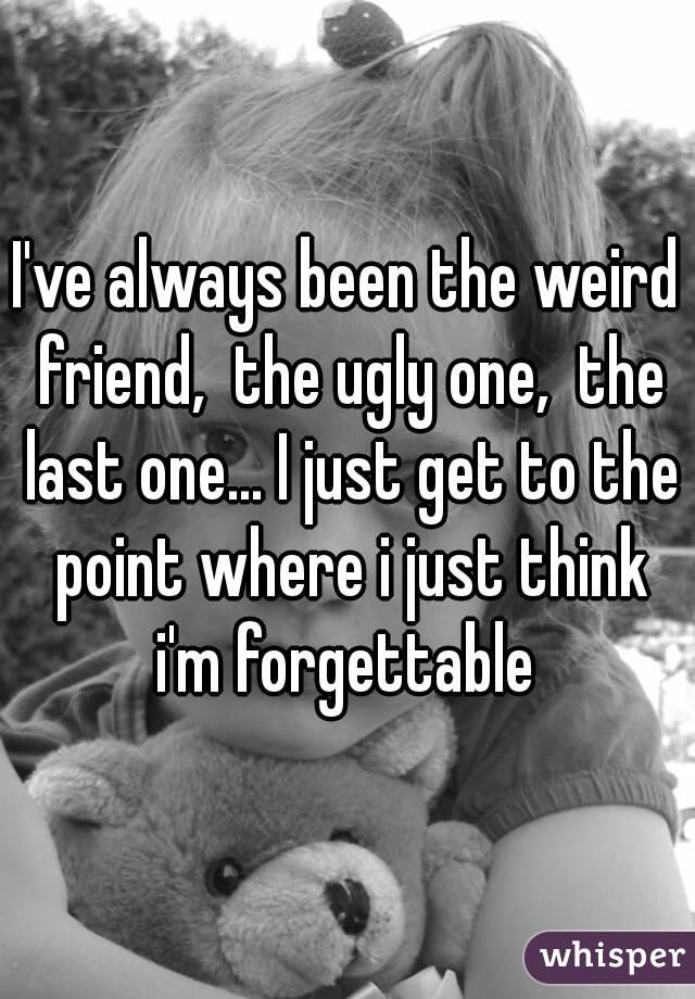 I've always been the weird friend,  the ugly one,  the last one... I just get to the point where i just think i'm forgettable 