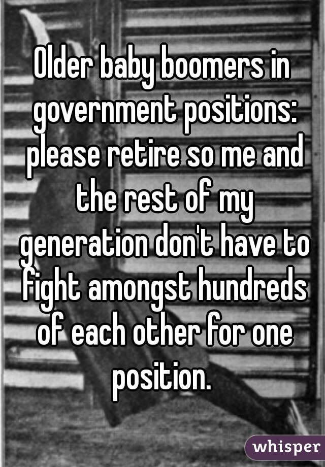 Older baby boomers in government positions: please retire so me and the rest of my generation don't have to fight amongst hundreds of each other for one position. 