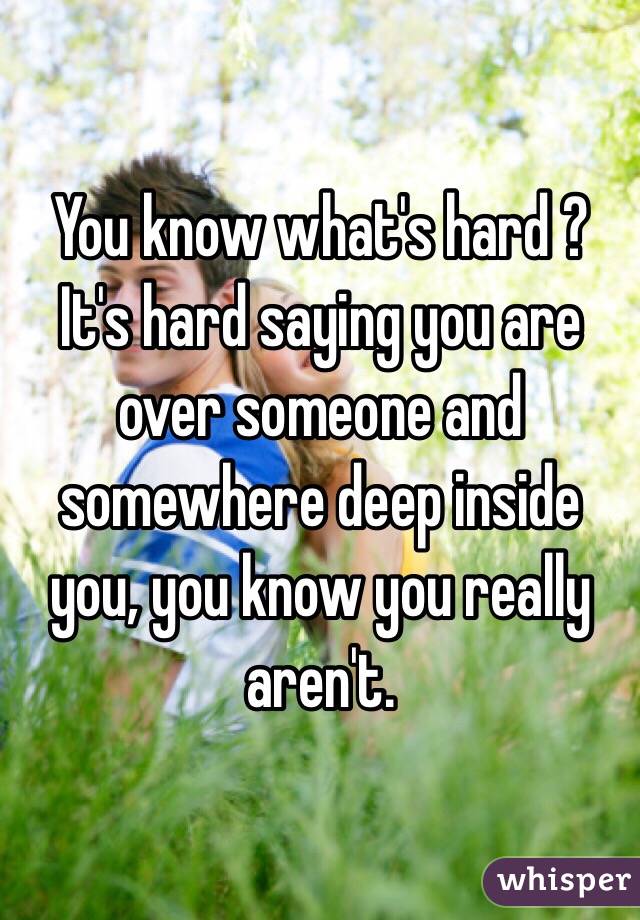 You know what's hard ? It's hard saying you are over someone and somewhere deep inside you, you know you really aren't.