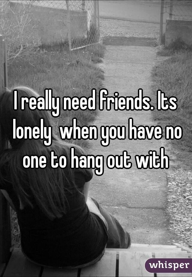 I really need friends. Its lonely  when you have no one to hang out with 