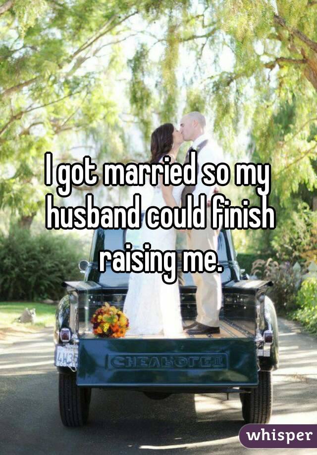 I got married so my husband could finish raising me.