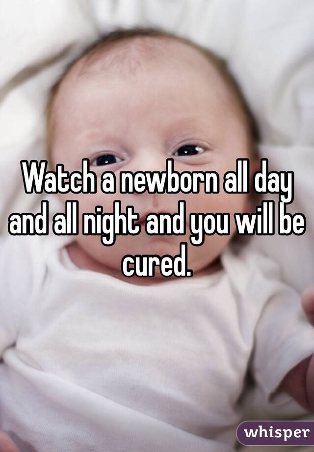 Watch a newborn all day and all night and you will be cured. 