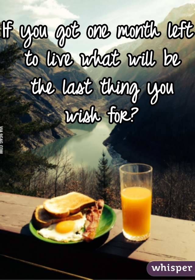 If you got one month left to live what will be the last thing you wish for?