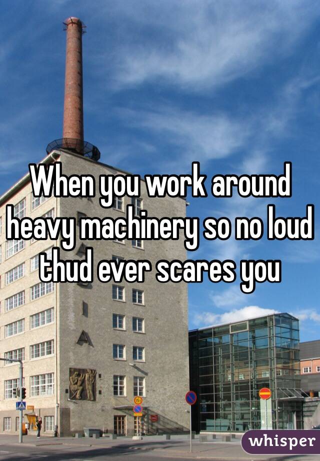 When you work around heavy machinery so no loud thud ever scares you