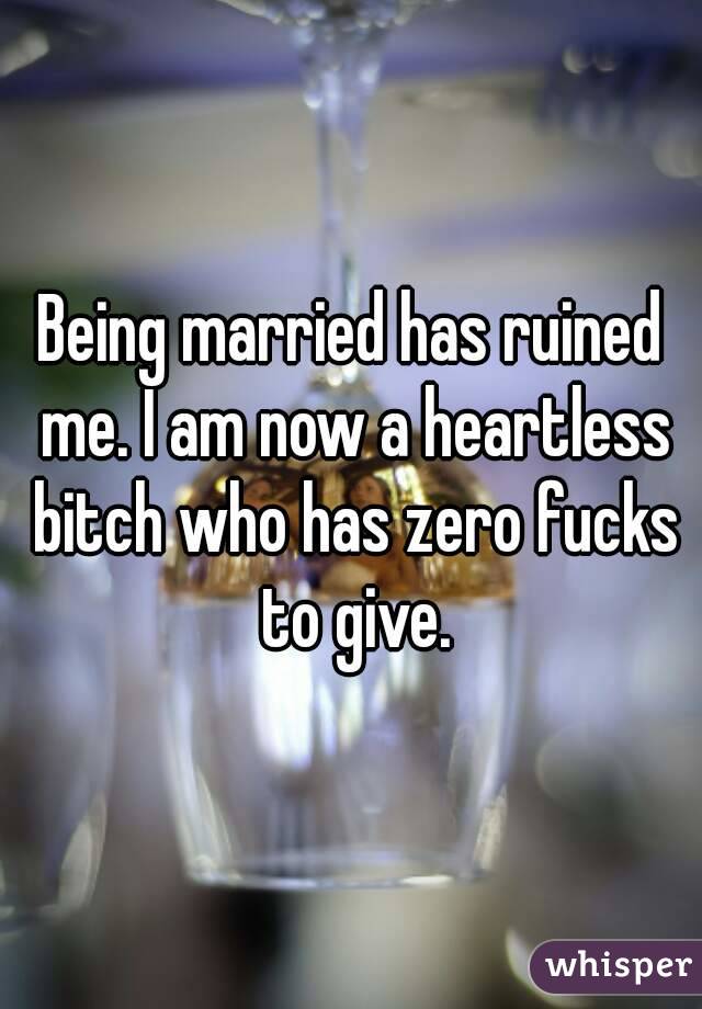 Being married has ruined me. I am now a heartless bitch who has zero fucks to give.