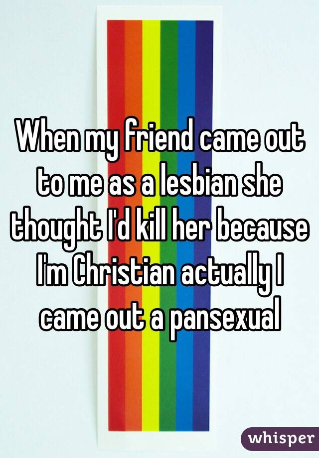 When my friend came out to me as a lesbian she thought I'd kill her because I'm Christian actually I came out a pansexual
