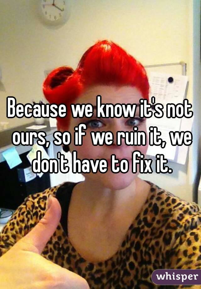 Because we know it's not ours, so if we ruin it, we don't have to fix it.