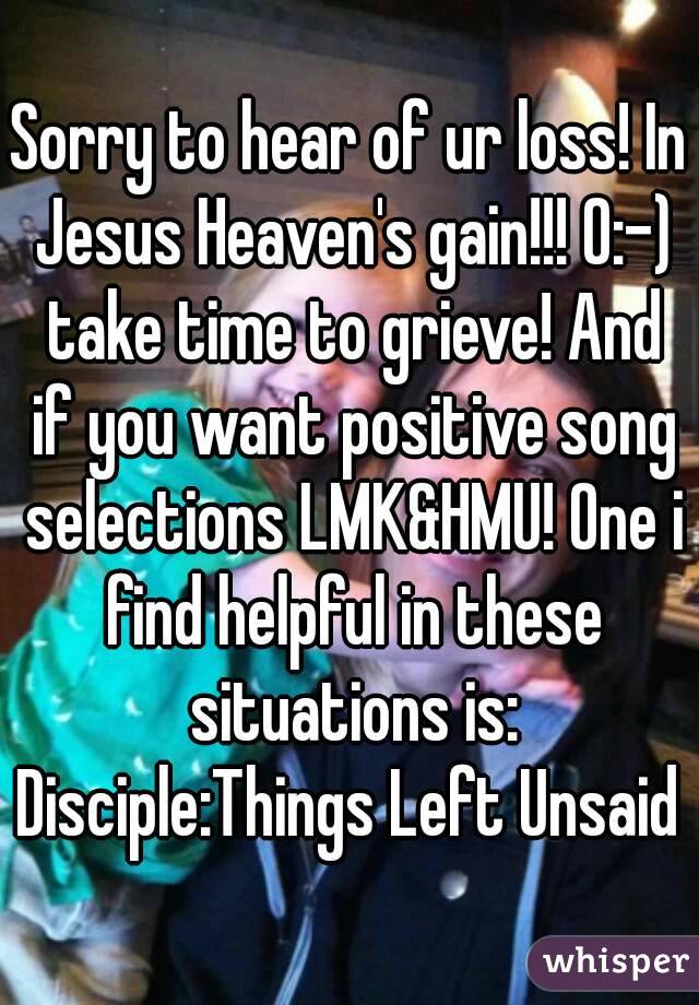 Sorry to hear of ur loss! In Jesus Heaven's gain!!! O:-) take time to grieve! And if you want positive song selections LMK&HMU! One i find helpful in these situations is:
Disciple:Things Left Unsaid