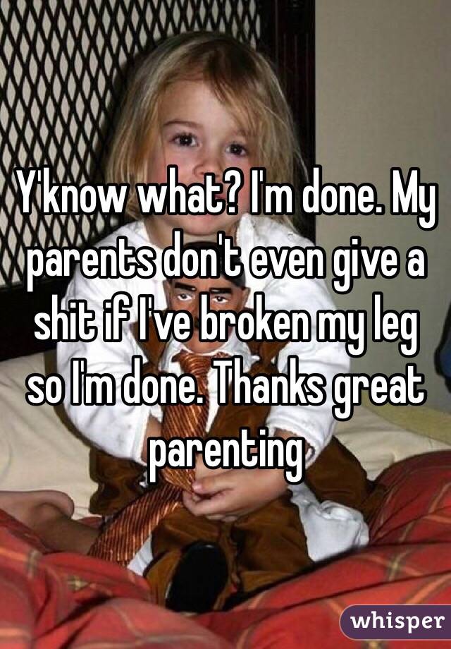Y'know what? I'm done. My parents don't even give a shit if I've broken my leg so I'm done. Thanks great parenting 