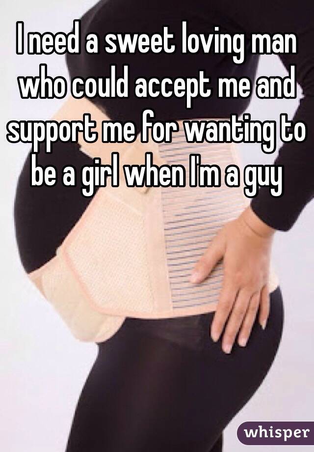 I need a sweet loving man who could accept me and support me for wanting to be a girl when I'm a guy 