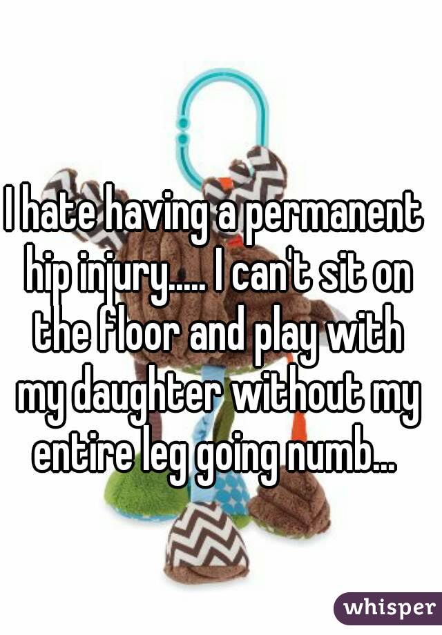 I hate having a permanent hip injury..... I can't sit on the floor and play with my daughter without my entire leg going numb... 