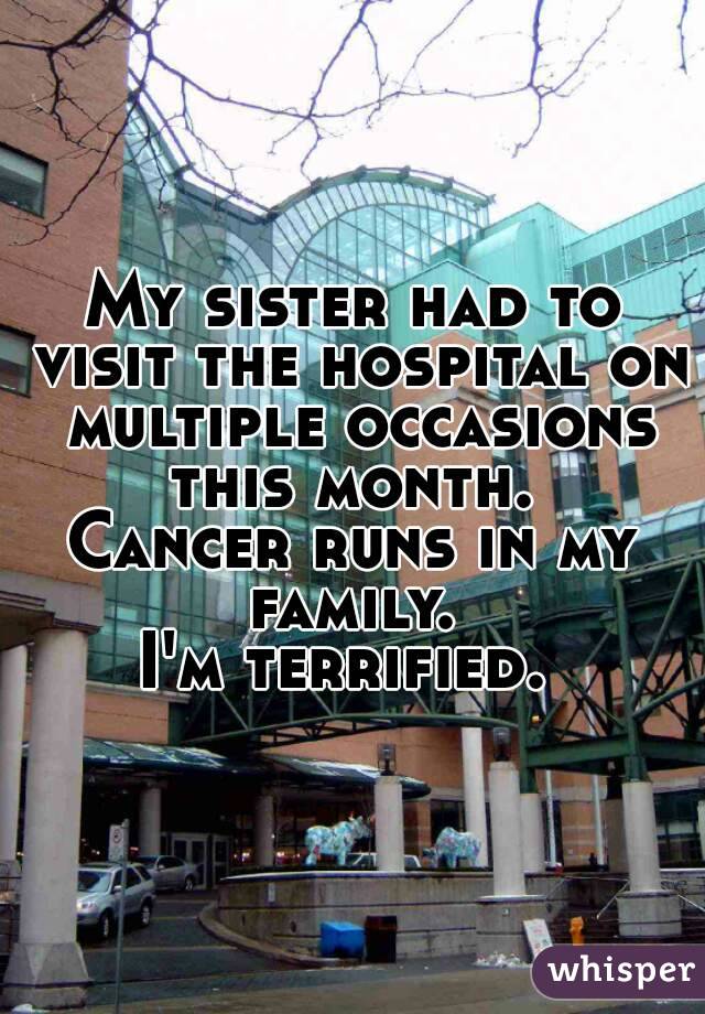 My sister had to visit the hospital on multiple occasions this month. 
Cancer runs in my family. 
I'm terrified. 