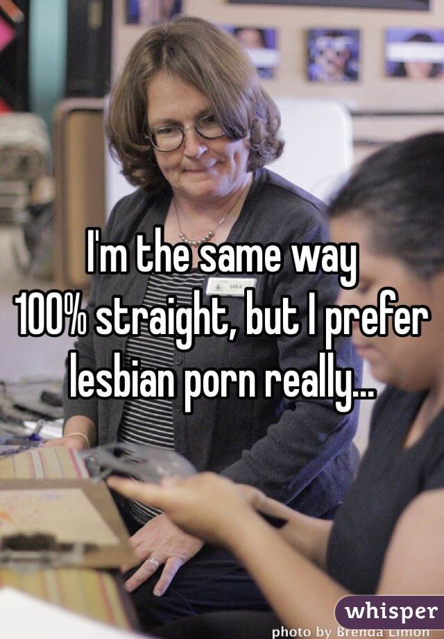 I'm the same way 
100% straight, but I prefer lesbian porn really... 