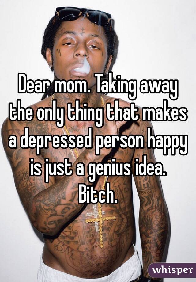 Dear mom. Taking away the only thing that makes a depressed person happy is just a genius idea. 
Bitch. 