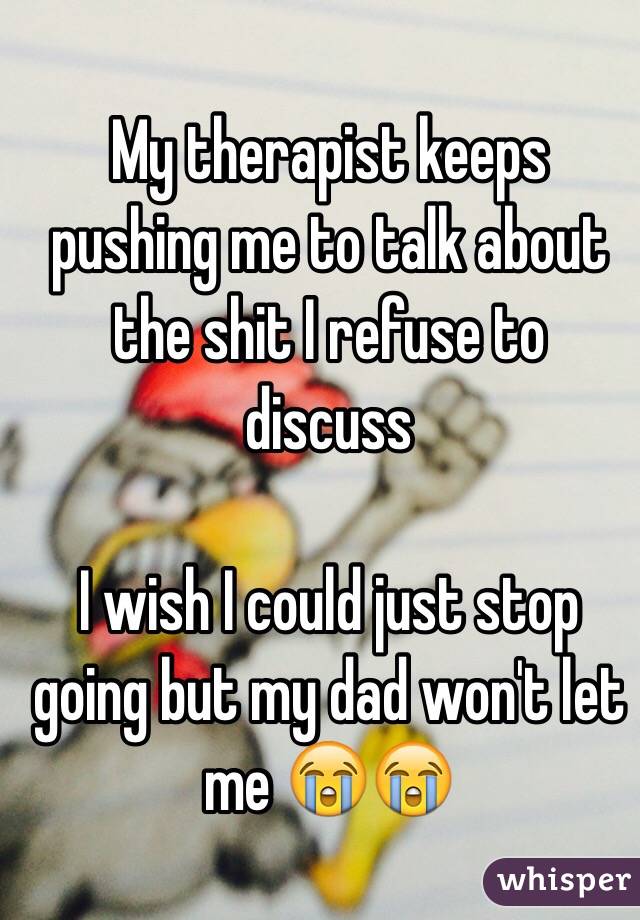 My therapist keeps pushing me to talk about the shit I refuse to discuss

I wish I could just stop going but my dad won't let me 😭😭