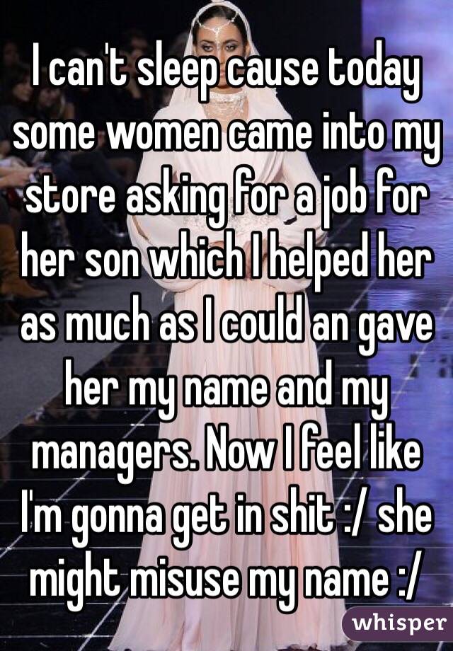 I can't sleep cause today some women came into my store asking for a job for her son which I helped her as much as I could an gave her my name and my managers. Now I feel like I'm gonna get in shit :/ she might misuse my name :/