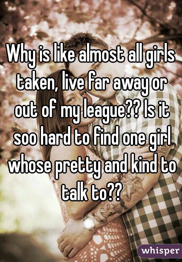 Why is like almost all girls taken, live far away or out of my league?? Is it soo hard to find one girl whose pretty and kind to talk to??
