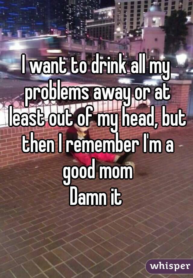 I want to drink all my problems away or at least out of my head, but then I remember I'm a good mom
Damn it