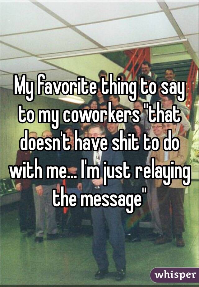 My favorite thing to say to my coworkers "that doesn't have shit to do with me... I'm just relaying the message"