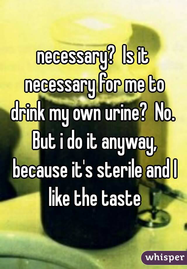 necessary?  Is it necessary for me to drink my own urine?  No.  But i do it anyway, because it's sterile and I like the taste